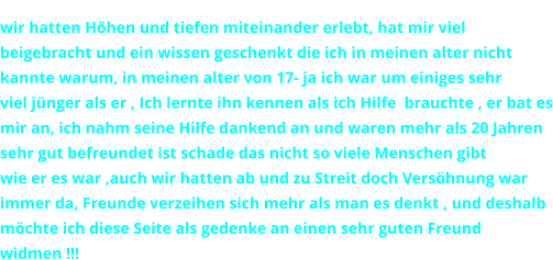 wir hatten H�hen und tiefen miteinander erlebt, hat mir viel  beigebracht und ein wissen geschenkt die ich in meinen alter nicht  kannte warum, in meinen alter von 17- ja ich war um einiges sehr  viel j�nger als er , Ich lernte ihn kennen als ich Hilfe  brauchte , er bat es mir an, ich nahm seine Hilfe dankend an und waren mehr als 20 Jahren sehr gut befreundet ist schade das nicht so viele Menschen gibt  wie er es war ,auch wir hatten ab und zu Streit doch Vers�hnung war immer da, Freunde verzeihen sich mehr als man es denkt , und deshalb m�chte ich diese Seite als gedenke an einen sehr guten Freund widmen !!!